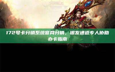 172号卡分销系统官网分销，银发通道专人协助办卡指南