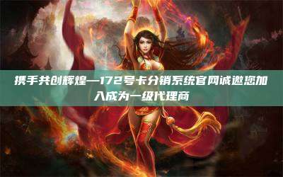 携手共创辉煌—172号卡分销系统官网诚邀您加入成为一级代理商