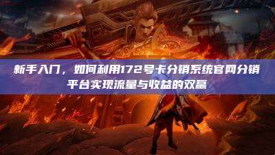 新手入门，如何利用172号卡分销系统官网分销平台实现流量与收益的双赢