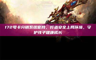 172号卡分销系统官网，打造安全上网环境，守护孩子健康成长