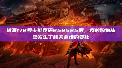 填写172号卡推荐码252525后，我的购物体验发生了翻天覆地的变化