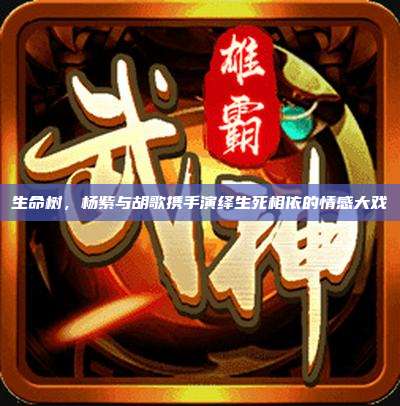 生命树,杨紫与胡歌携手演绎生死相依的情感大戏