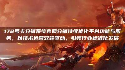 172号卡分销系统官网分销持续优化平台功能与服务,以技术运营双轮驱动,引领行业标准化发展