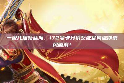 一级代理新蓝海,172号卡分销系统官网邀你乘风破浪!