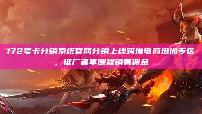 172号卡分销系统官网分销上线跨境电商培训专区，推广者享课程销售佣金