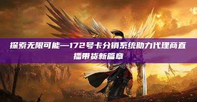 探索无限可能—172号卡分销系统助力代理商直播带货新篇章