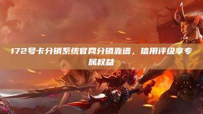 172号卡分销系统官网分销靠谱，信用评级享专属权益