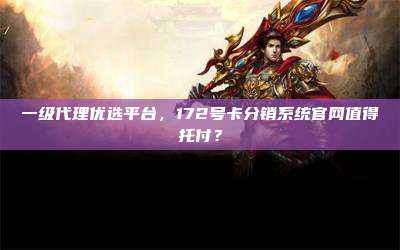 一级代理优选平台，172号卡分销系统官网值得托付？
