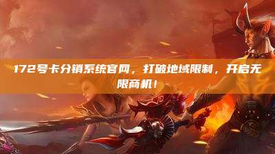 172号卡分销系统官网，打破地域限制，开启无限商机！