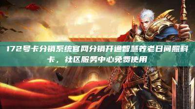 172号卡分销系统官网分销开通智慧养老日间照料卡，社区服务中心免费使用