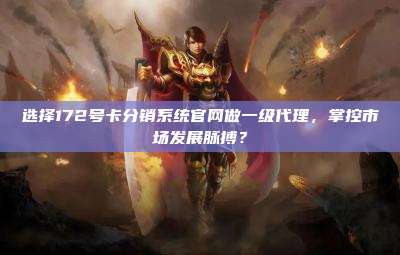 选择172号卡分销系统官网做一级代理，掌控市场发展脉搏？