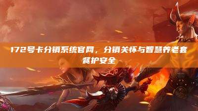 172号卡分销系统官网，分销关怀与智慧养老套餐护安全