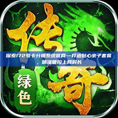 探索172号卡分销系统官网—打造贴心亲子套餐，精准管控上网时长
