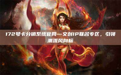 172号卡分销系统官网—文创IP联名专区，引领潮流风向标