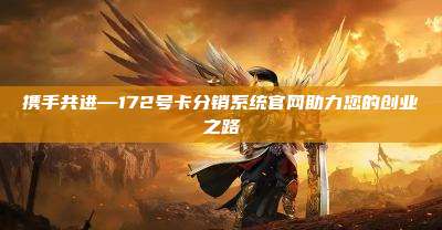 携手共进—172号卡分销系统官网助力您的创业之路