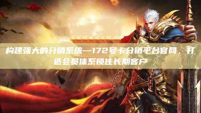 构建强大的分销系统—172号卡分销平台官网，打造会员体系锁住长期客户