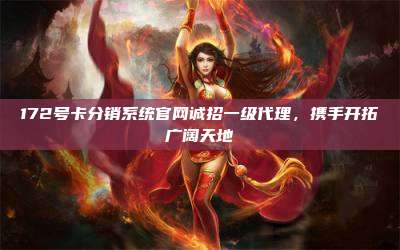 172号卡分销系统官网诚招一级代理，携手开拓广阔天地