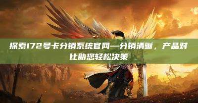 探索172号卡分销系统官网—分销清晰，产品对比助您轻松决策