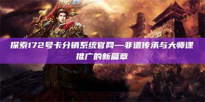 探索172号卡分销系统官网—非遗传承与大师课推广的新篇章