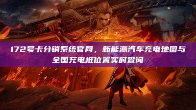 172号卡分销系统官网，新能源汽车充电地图与全国充电桩位置实时查询