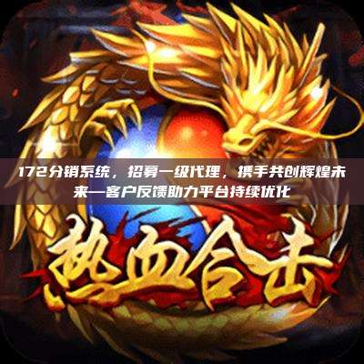 172分销系统，招募一级代理，携手共创辉煌未来—客户反馈助力平台持续优化