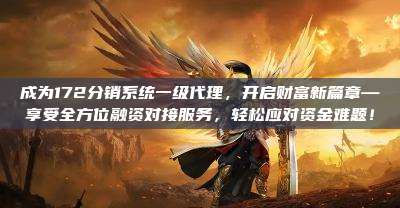成为172分销系统一级代理，开启财富新篇章—享受全方位融资对接服务，轻松应对资金难题！