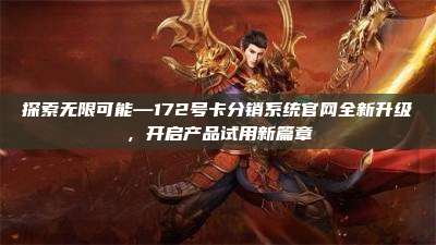 探索无限可能—172号卡分销系统官网全新升级，开启产品试用新篇章