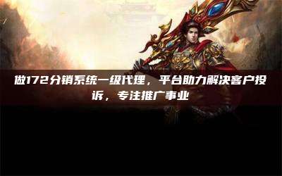 做172分销系统一级代理，平台助力解决客户投诉，专注推广事业