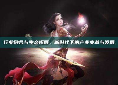 行业融合与生态拓展，新时代下的产业变革与发展