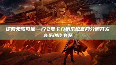 探索无限可能—172号卡分销系统官网分销开发音乐创作套餐