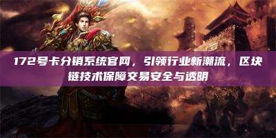 172号卡分销系统官网，引领行业新潮流，区块链技术保障交易安全与透明