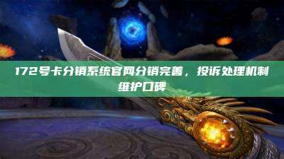 172号卡分销系统官网分销完善，投诉处理机制维护口碑