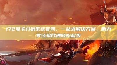 172号卡分销系统官网，一站式解决方案，助力零经验代理轻松起步