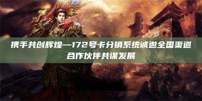 携手共创辉煌—172号卡分销系统诚邀全国渠道合作伙伴共谋发展