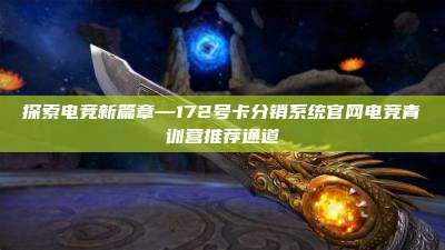 探索电竞新篇章—172号卡分销系统官网电竞青训营推荐通道
