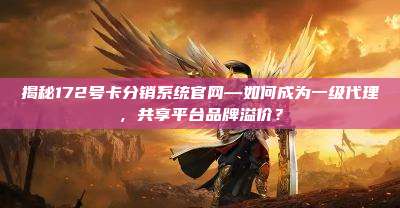 揭秘172号卡分销系统官网—如何成为一级代理，共享平台品牌溢价？