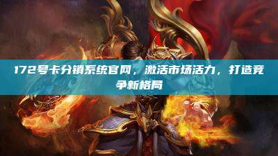 172号卡分销系统官网，激活市场活力，打造竞争新格局
