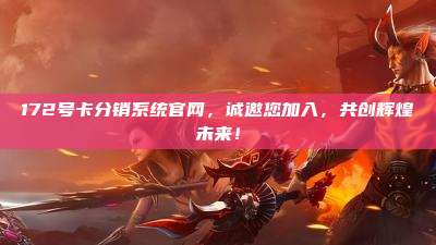 172号卡分销系统官网，诚邀您加入，共创辉煌未来！
