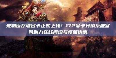 宠物医疗联名卡正式上线！172号卡分销系统官网助力在线问诊与疫苗优惠