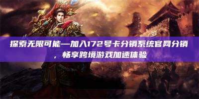 探索无限可能—加入172号卡分销系统官网分销，畅享跨境游戏加速体验