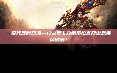 一级代理新蓝海—172号卡分销系统官网邀您乘风破浪！