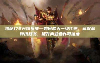 揭秘172分销系统—如何成为一级代理，获取品牌授权书，提升商业合作可信度