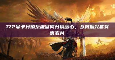 172号卡分销系统官网分销暖心，乡村振兴套餐惠农村