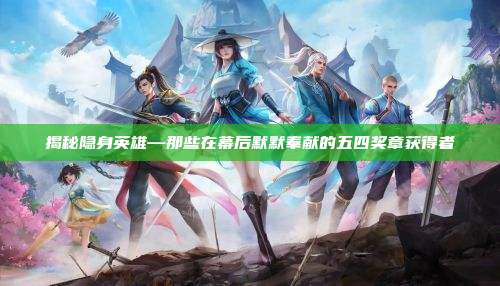揭秘隐身英雄—那些在幕后默默奉献的五四奖章获得者