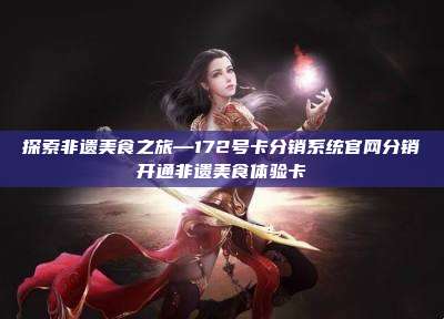 探索非遗美食之旅—172号卡分销系统官网分销开通非遗美食体验卡