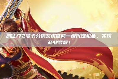 抓住172号卡分销系统官网一级代理机会，实现商业梦想！