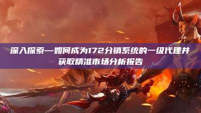深入探索—如何成为172分销系统的一级代理并获取精准市场分析报告