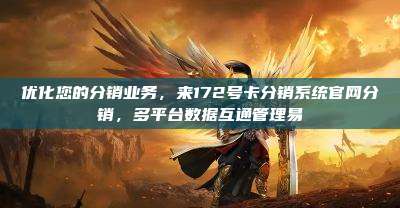 优化您的分销业务，来172号卡分销系统官网分销，多平台数据互通管理易