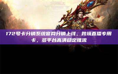 172号卡分销系统官网分销上线，跨境直播专用卡，多平台高清稳定推流