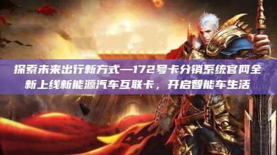 探索未来出行新方式—172号卡分销系统官网全新上线新能源汽车互联卡，开启智能车生活